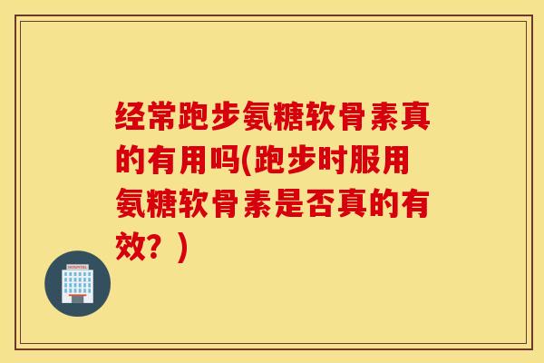 经常跑步氨糖软骨素真的有用吗(跑步时服用氨糖软骨素是否真的有效?) 经常跑步氨糖软骨素真的有用吗(跑步时服用氨糖软骨素是否真的有效?)