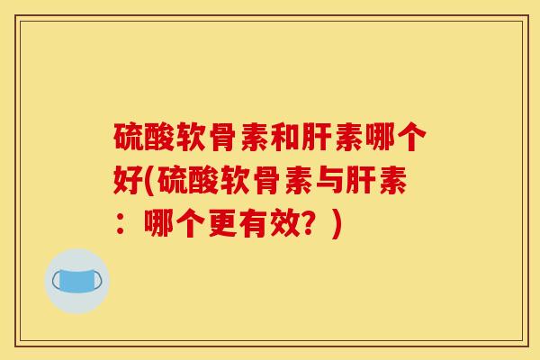 硫酸软骨素和肝素哪个好(硫酸软骨素与肝素:哪个更有效?) 硫酸软骨素和肝素哪个好(硫酸软骨素与肝素:哪个更有效?)