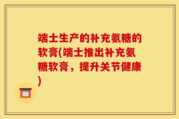 端士生产的补充氨糖的软膏(端士推出补充氨糖软膏,提升关节健康) 端士生产的补充氨糖的软膏(端士推出补充氨糖软膏,提升关节健康)