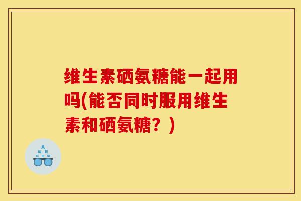 维生素硒氨糖能一起用吗(能否同时服用维生素和硒氨糖?) 维生素硒氨糖能一起用吗(能否同时服用维生素和硒氨糖?)