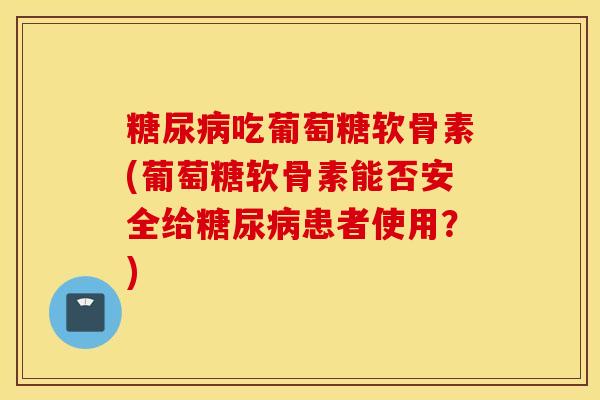糖尿病吃葡萄糖软骨素(葡萄糖软骨素能否安全给糖尿病患者使用？)
