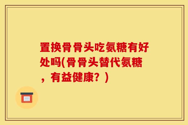 置换骨骨头吃氨糖有好处吗(骨骨头替代氨糖,有益健康?) 置换骨骨头吃氨糖有好处吗(骨骨头替代氨糖,有益健康?)