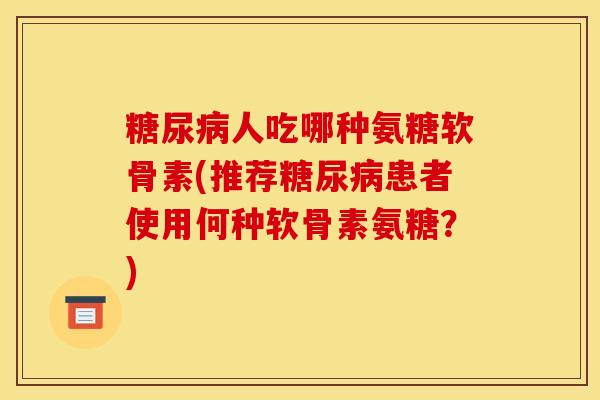 糖尿病人吃哪种氨糖软骨素(推荐糖尿病患者使用何种软骨素氨糖？)