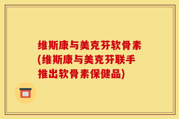 维斯康与美克芬软骨素(维斯康与美克芬联手推出软骨素保健品)