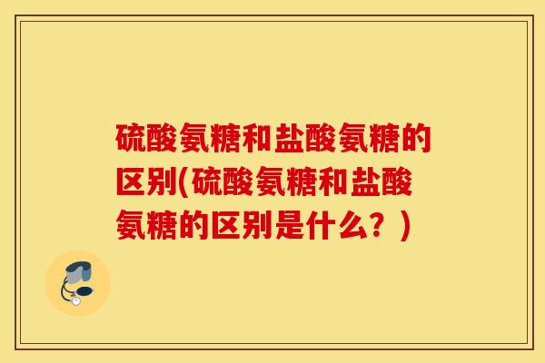 硫酸氨糖和盐酸氨糖的区别(硫酸氨糖和盐酸氨糖的区别是什么？)