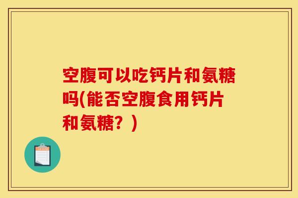 空腹可以吃钙片和氨糖吗(能否空腹食用钙片和氨糖？)