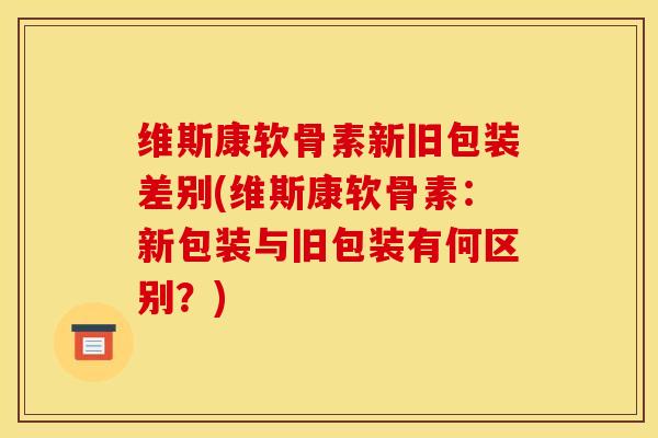 维斯康软骨素新旧包装差别(维斯康软骨素：新包装与旧包装有何区别？)