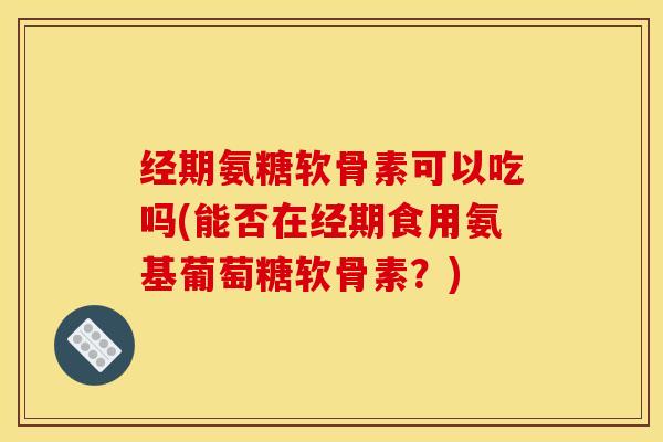 经期氨糖软骨素可以吃吗(能否在经期食用氨基葡萄糖软骨素?) 经期氨糖软骨素可以吃吗(能否在经期食用氨基葡萄糖软骨素?)