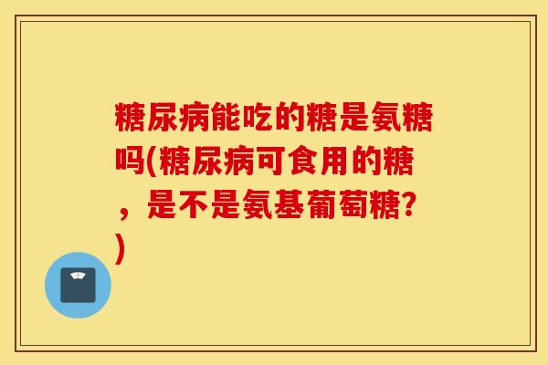 糖尿病能吃的糖是氨糖吗(糖尿病可食用的糖，是不是氨基葡萄糖？)