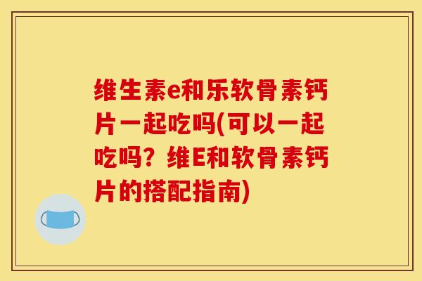 维生素e和乐软骨素钙片一起吃吗(可以一起吃吗？维E和软骨素钙片的搭配指南)