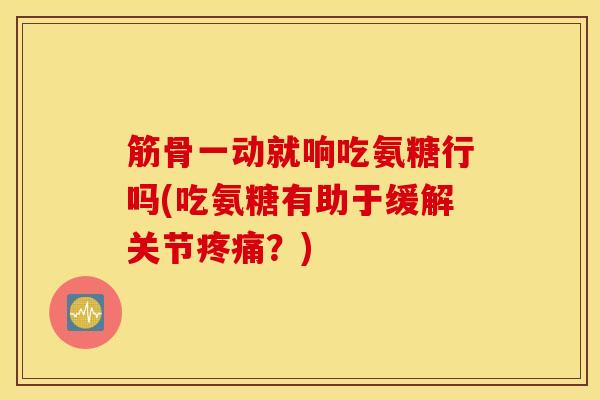 筋骨一动就响吃氨糖行吗(吃氨糖有助于缓解关节疼痛？)