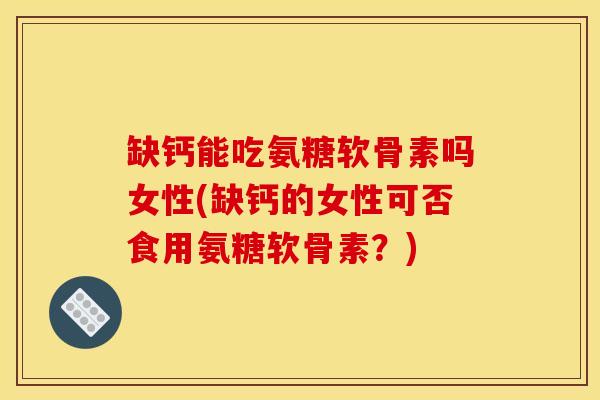 缺钙能吃氨糖软骨素吗女性(缺钙的女性可否食用氨糖软骨素？)