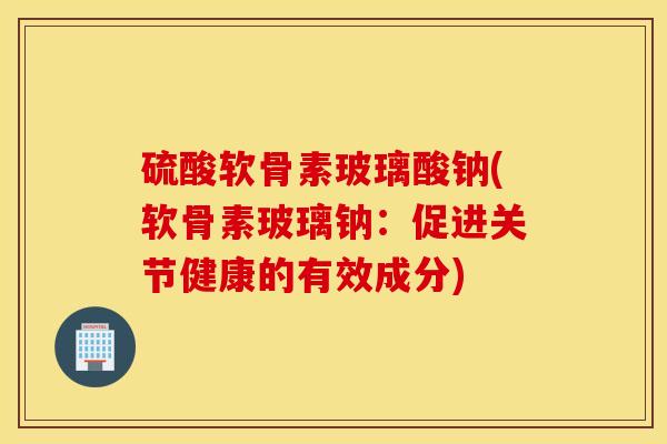 硫酸软骨素玻璃酸钠(软骨素玻璃钠:促进关节健康的有效成分) 硫酸软骨素玻璃酸钠(软骨素玻璃钠:促进关节健康的有效成分)