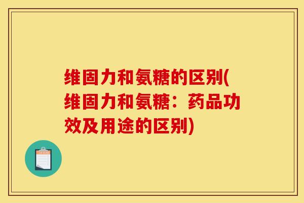 维固力和氨糖的区别(维固力和氨糖：药品功效及用途的区别)