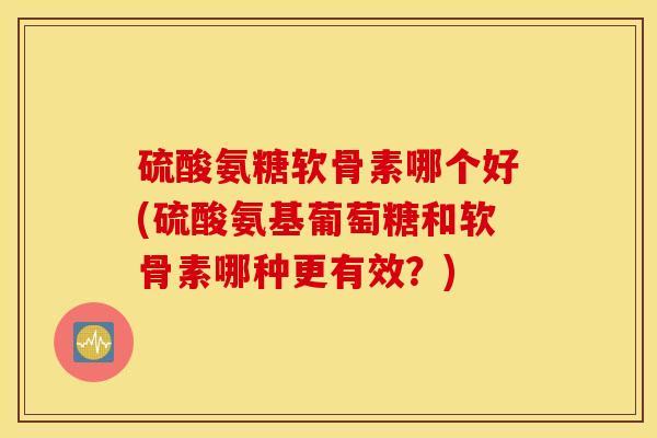 硫酸氨糖软骨素哪个好(硫酸氨基葡萄糖和软骨素哪种更有效？)
