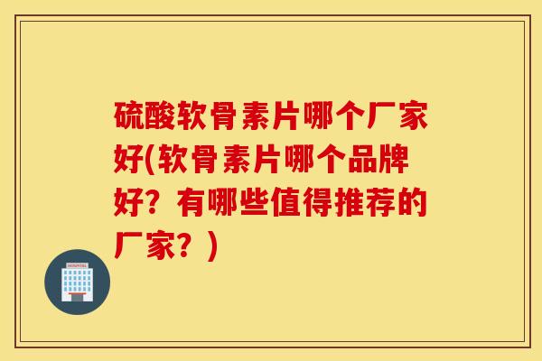 硫酸软骨素片哪个厂家好(软骨素片哪个品牌好？有哪些值得推荐的厂家？)