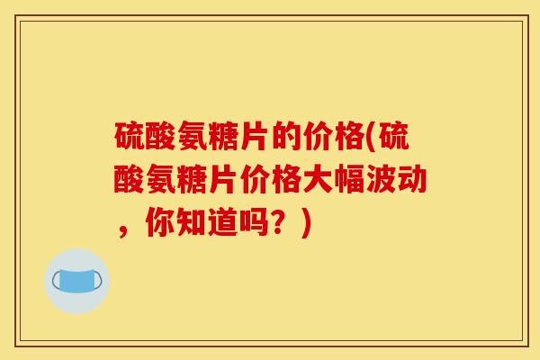 硫酸氨糖片的价格(硫酸氨糖片价格大幅波动，你知道吗？)