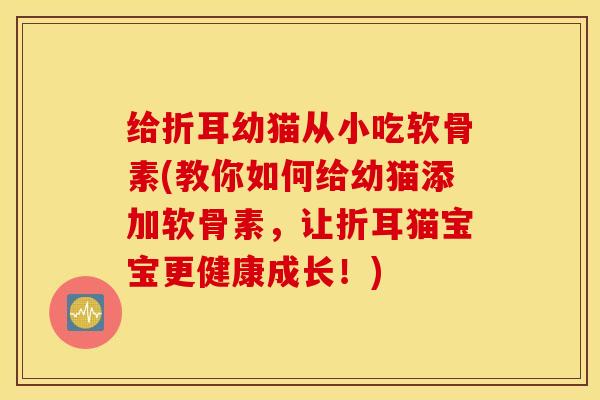 给折耳幼猫从小吃软骨素(教你如何给幼猫添加软骨素，让折耳猫宝宝更健康成长！)