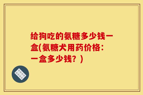 给狗吃的氨糖多少钱一盒(氨糖犬用药价格：一盒多少钱？)