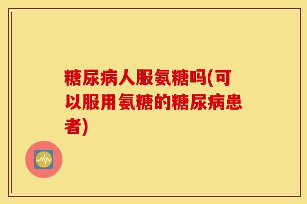 糖尿病人服氨糖吗(可以服用氨糖的糖尿病患者)