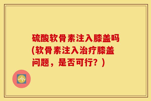 硫酸软骨素注入膝盖吗(软骨素注入治疗膝盖问题，是否可行？)