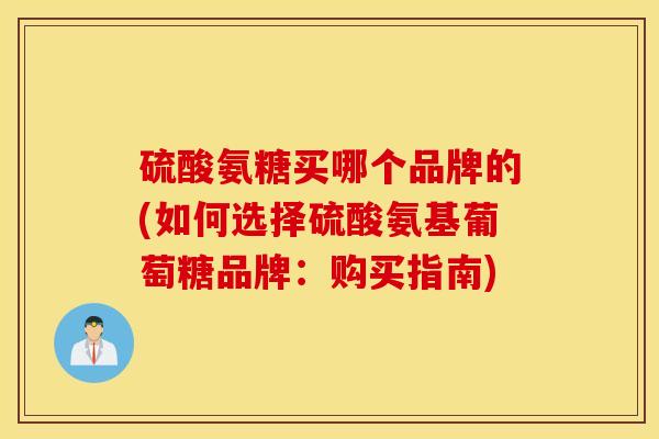 硫酸氨糖买哪个品牌的(如何选择硫酸氨基葡萄糖品牌：购买指南)