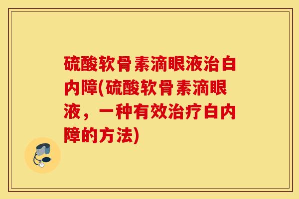 硫酸软骨素滴眼液治白内障(硫酸软骨素滴眼液，一种有效治疗白内障的方法)