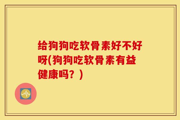 给狗狗吃软骨素好不好呀(狗狗吃软骨素有益健康吗？)