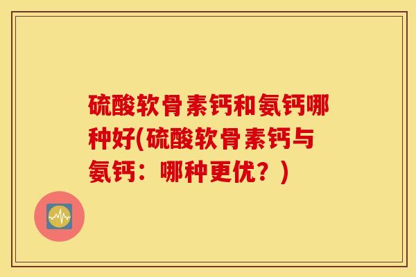 硫酸软骨素钙和氨钙哪种好(硫酸软骨素钙与氨钙：哪种更优？)