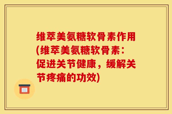 维萃美氨糖软骨素作用(维萃美氨糖软骨素：促进关节健康，缓解关节疼痛的功效)