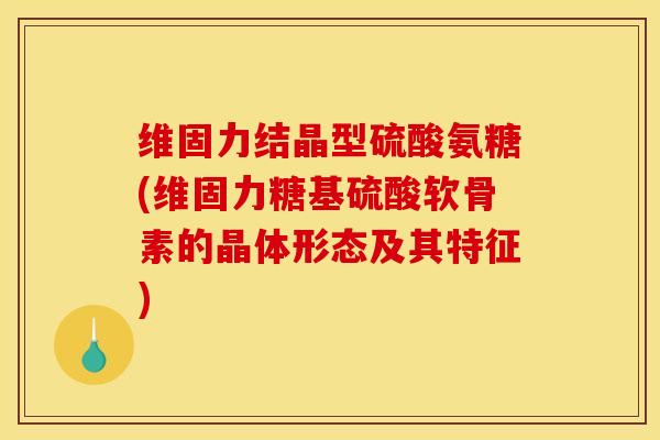 维固力结晶型硫酸氨糖(维固力糖基硫酸软骨素的晶体形态及其特征)