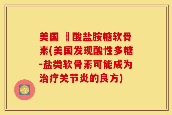 美国 酼酸盐胺糖软骨素(美国发现酸性多糖-盐类软骨素可能成为治疗关节炎的良方)