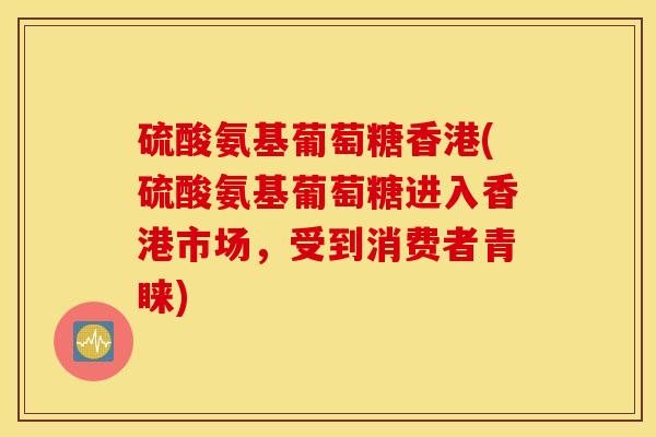 硫酸氨基葡萄糖香港(硫酸氨基葡萄糖进入香港市场，受到消费者青睐)