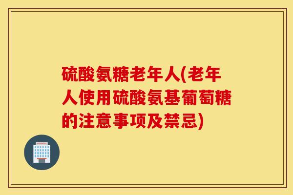 硫酸氨糖老年人(老年人使用硫酸氨基葡萄糖的注意事项及禁忌)