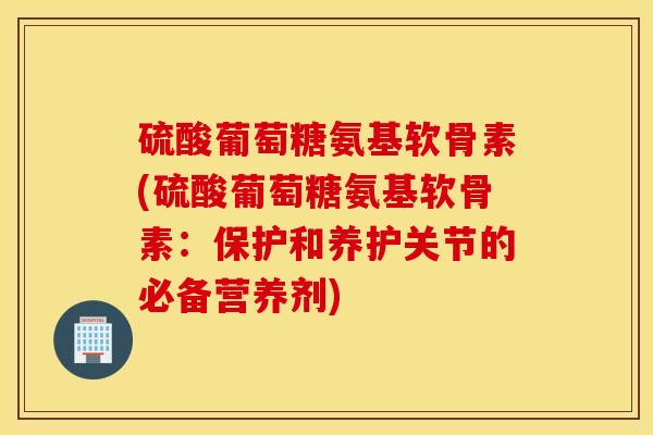 硫酸葡萄糖氨基软骨素(硫酸葡萄糖氨基软骨素：保护和养护关节的必备营养剂)