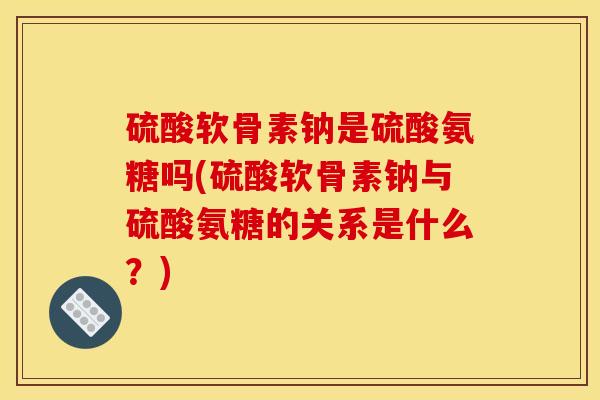 硫酸软骨素钠是硫酸氨糖吗(硫酸软骨素钠与硫酸氨糖的关系是什么？)