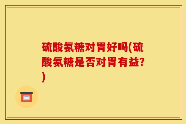 硫酸氨糖对胃好吗(硫酸氨糖是否对胃有益?) 硫酸氨糖对胃好吗(硫酸氨糖是否对胃有益?)