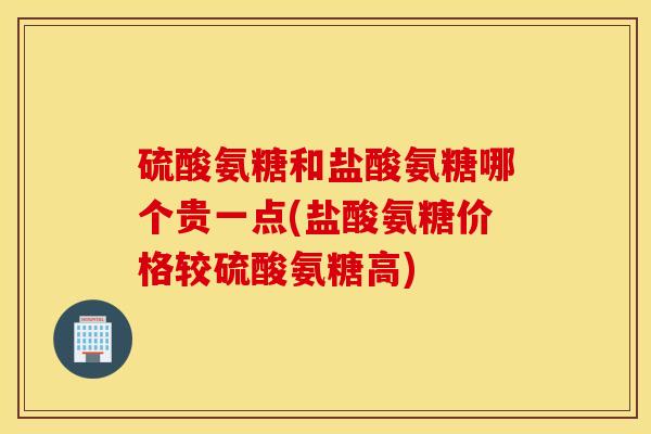 硫酸氨糖和盐酸氨糖哪个贵一点(盐酸氨糖价格较硫酸氨糖高)