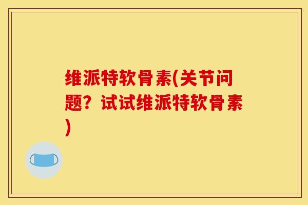 维派特软骨素(关节问题？试试维派特软骨素)