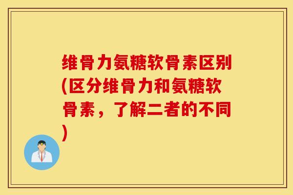 维骨力氨糖软骨素区别(区分维骨力和氨糖软骨素，了解二者的不同)