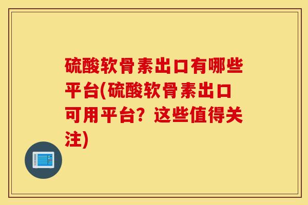 硫酸软骨素出口有哪些平台(硫酸软骨素出口可用平台？这些值得关注)