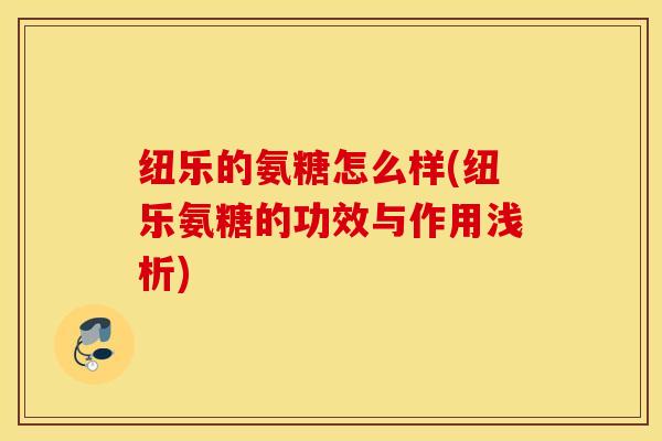 纽乐的氨糖怎么样(纽乐氨糖的功效与作用浅析)