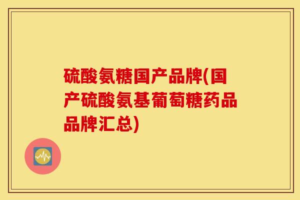 硫酸氨糖国产品牌(国产硫酸氨基葡萄糖药品品牌汇总)