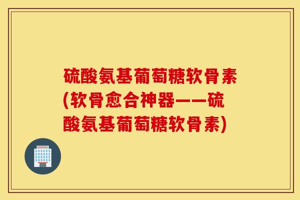 硫酸氨基葡萄糖软骨素(软骨愈合神器——硫酸氨基葡萄糖软骨素)