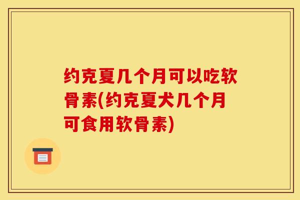 约克夏几个月可以吃软骨素(约克夏犬几个月可食用软骨素)