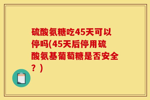硫酸氨糖吃45天可以停吗(45天后停用硫酸氨基葡萄糖是否安全？)