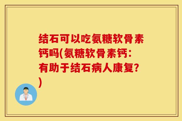 结石可以吃氨糖软骨素钙吗(氨糖软骨素钙：有助于结石病人康复？)