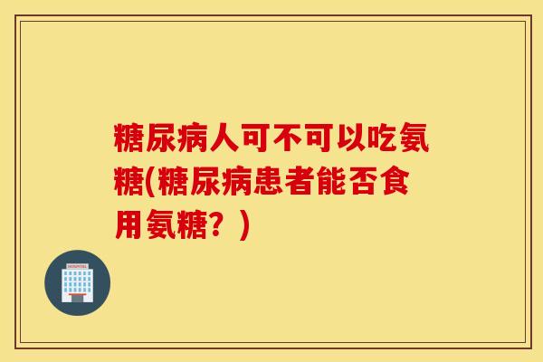 糖尿病人可不可以吃氨糖(糖尿病患者能否食用氨糖？)