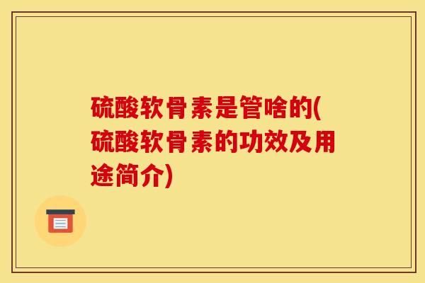 硫酸软骨素是管啥的(硫酸软骨素的功效及用途简介)