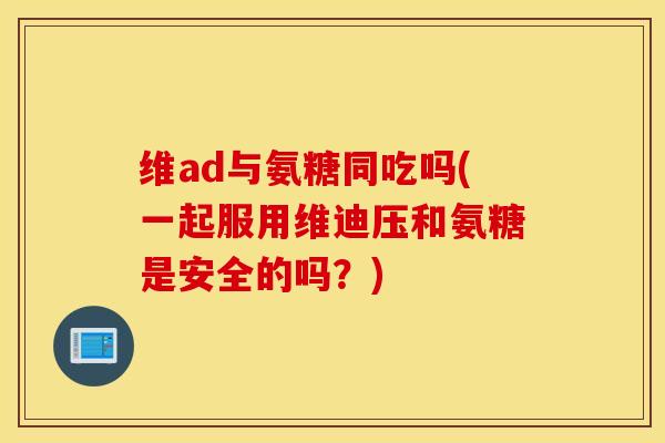 维ad与氨糖同吃吗(一起服用维迪压和氨糖是安全的吗？)